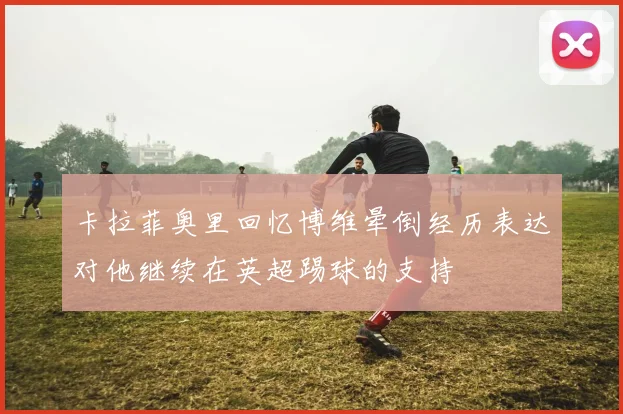 卡拉菲奥里回忆博维晕倒经历表达对他继续在英超踢球的支持