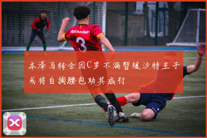 本泽马转会因C罗不满暂缓沙特王子或将自掏腰包助其成行