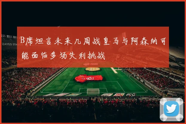 B席坦言未来几周战皇马与阿森纳可能面临多场失利挑战