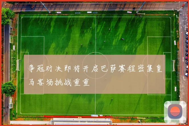 争冠对决即将开启巴萨赛程密集皇马客场挑战重重