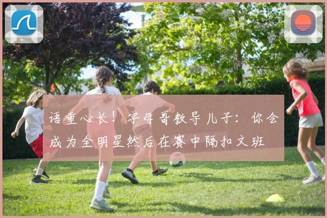 语重心长！字母哥教导儿子：你会成为全明星然后在赛中隔扣文班
