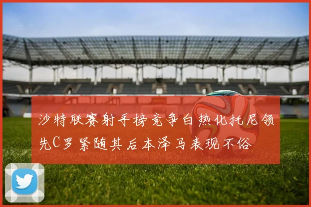 沙特联赛射手榜竞争白热化托尼领先C罗紧随其后本泽马表现不俗