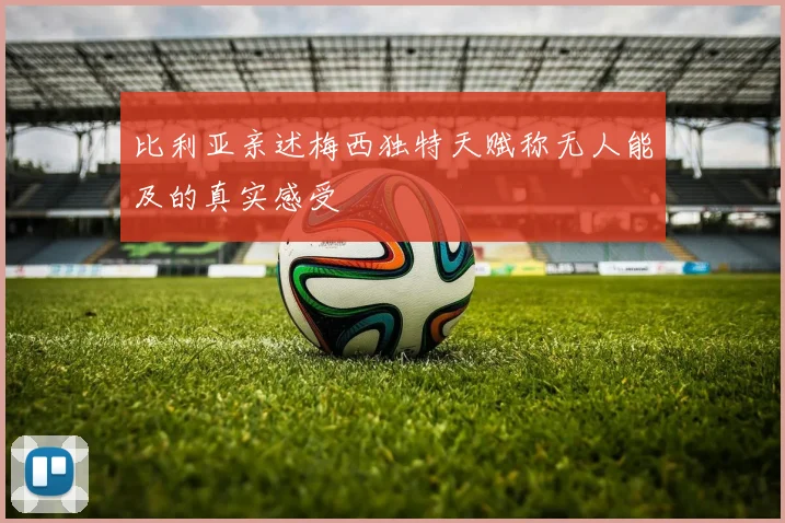比利亚亲述梅西独特天赋称无人能及的真实感受