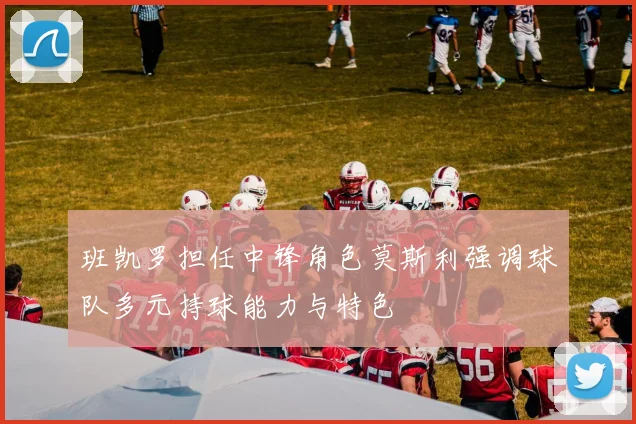 班凯罗担任中锋角色莫斯利强调球队多元持球能力与特色