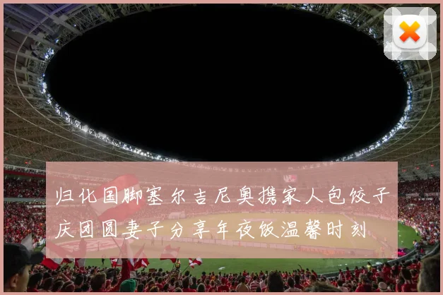 归化国脚塞尔吉尼奥携家人包饺子庆团圆妻子分享年夜饭温馨时刻