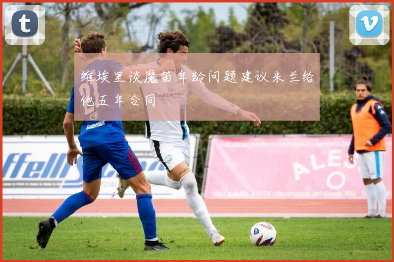 维埃里谈魔笛年龄问题建议米兰给他五年合同