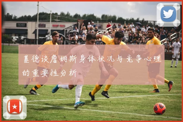 基德谈詹姆斯身体状况与竞争心理的重要性分析