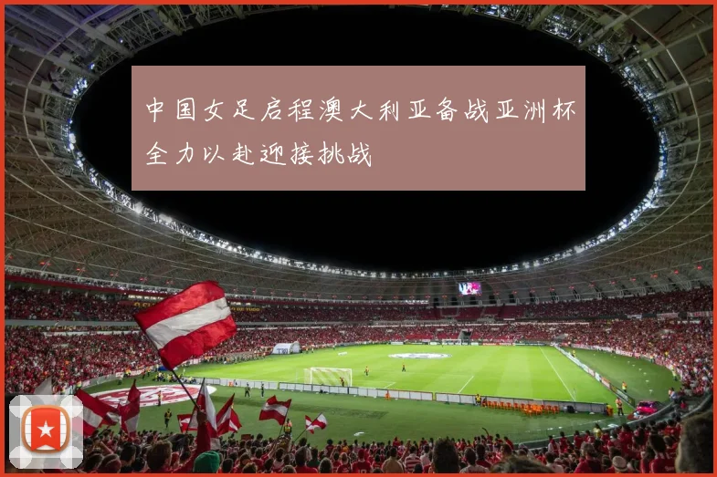 中国女足启程澳大利亚备战亚洲杯全力以赴迎接挑战