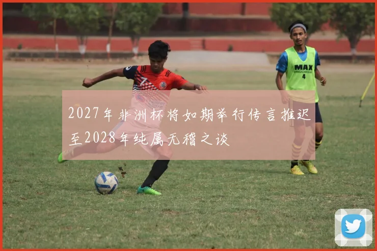 2027年非洲杯将如期举行传言推迟至2028年纯属无稽之谈