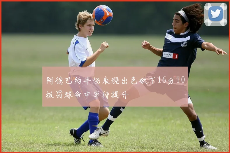 阿德巴约半场表现出色砍下16分10板罚球命中率待提升