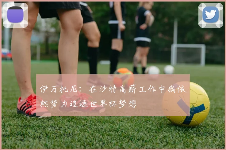 伊万托尼：在沙特高薪工作中我依然努力追逐世界杯梦想