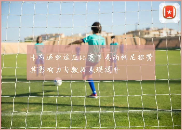 卡布逐渐适应比赛节奏尚帕尼称赞其影响力与数据表现提升