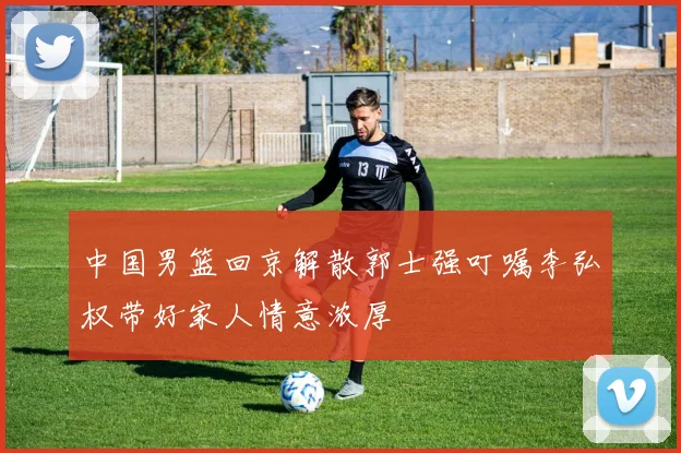 中国男篮回京解散郭士强叮嘱李弘权带好家人情意浓厚