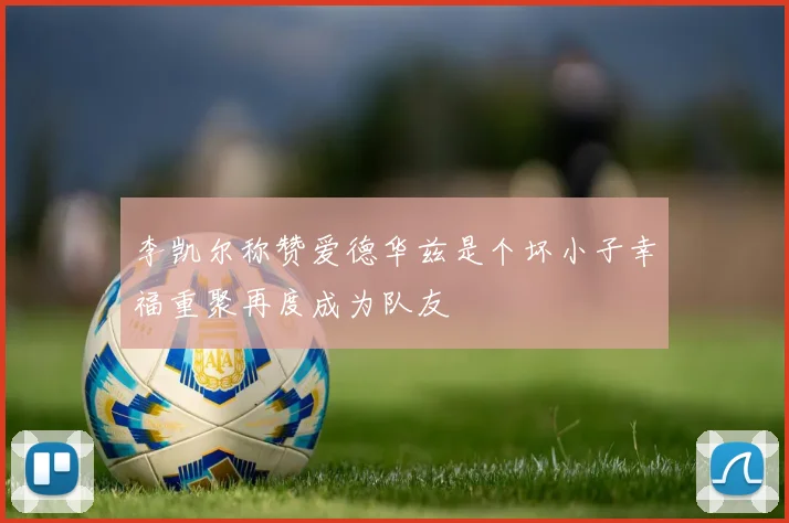 李凯尔称赞爱德华兹是个坏小子幸福重聚再度成为队友