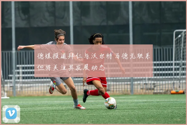 德媒报道拜仁与沃尔特马德无联系但将关注其发展动态