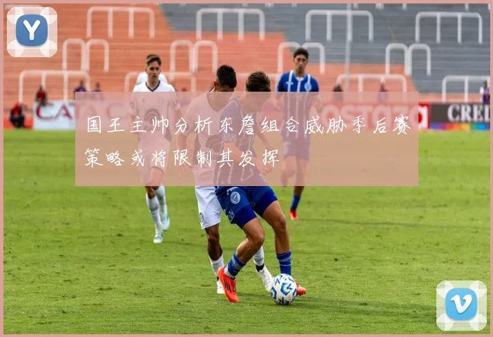 国王主帅分析东詹组合威胁季后赛策略或将限制其发挥