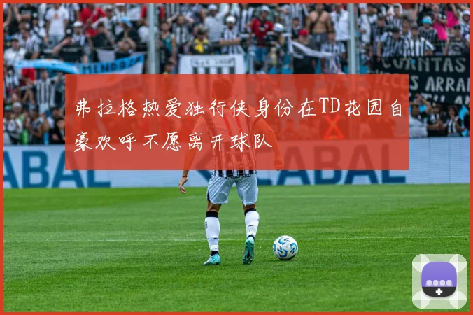 弗拉格热爱独行侠身份在TD花园自豪欢呼不愿离开球队