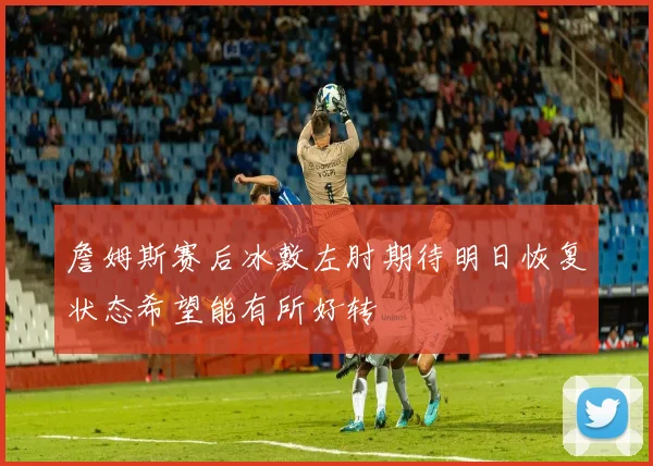 詹姆斯赛后冰敷左肘期待明日恢复状态希望能有所好转