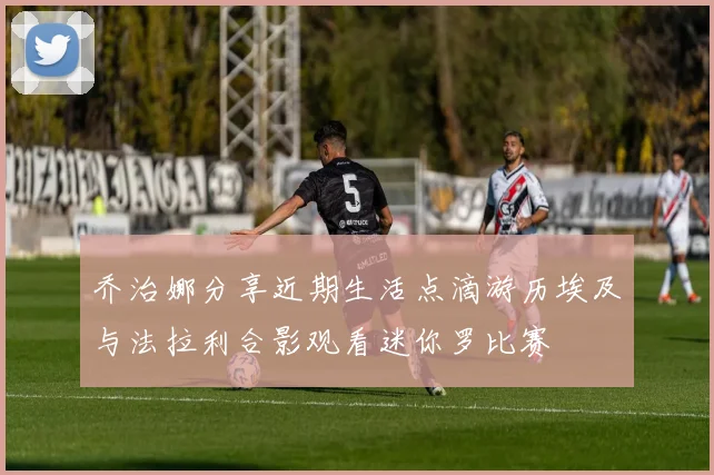 乔治娜分享近期生活点滴游历埃及与法拉利合影观看迷你罗比赛