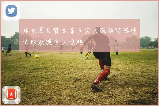 库尔图瓦赞本菲卡实力强劲阿诺德传球表现令人惊艳