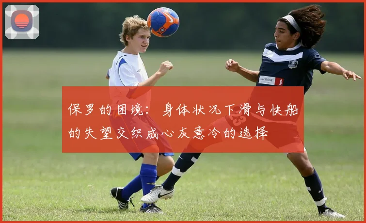 保罗的困境：身体状况下滑与快船的失望交织成心灰意冷的选择