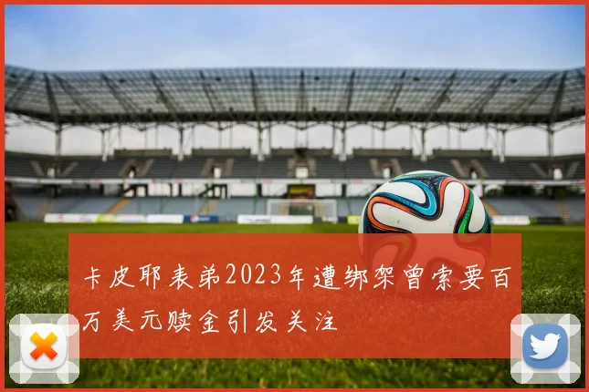 卡皮耶表弟2023年遭绑架曾索要百万美元赎金引发关注