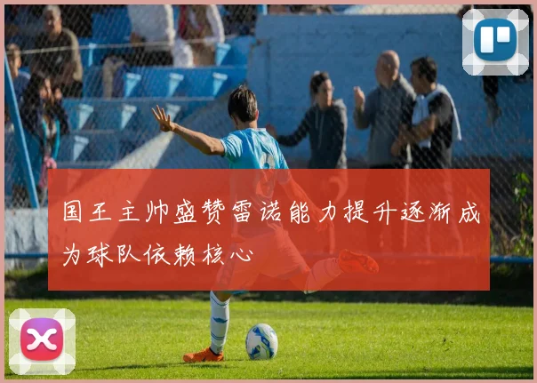 国王主帅盛赞雷诺能力提升逐渐成为球队依赖核心