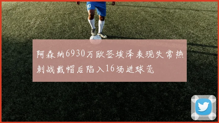 阿森纳6930万欧签埃泽表现失常热刺战戴帽后陷入16场进球荒