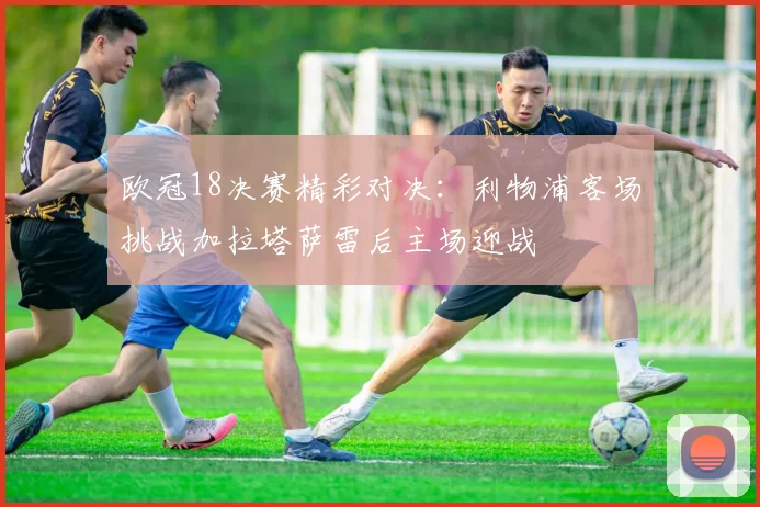 欧冠18决赛精彩对决：利物浦客场挑战加拉塔萨雷后主场迎战